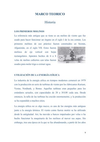 9
MARCO TEORICO
Historia
LOS PRIMEROS MOLINOS
La referencia más antigua que se tiene es un molino de viento que fue
usado para hacer funcionar un órgano en el siglo I de la era común. Los
primeros molinos de uso práctico fueron construidos en Seistán,
Afganistán, en el siglo VII. Estos fueron
molinos de eje vertical con hojas
rectangulares. Aparatos hechos de 6 a 8
velas de molino cubiertos con telas fueron
usados para moler trigo o extraer agua.
UTILIZACIÓN DE LA ENERGÍA EÓLICA
La industria de la energía eólica en tiempos modernos comenzó en 1979
con la producción en serie de turbinas de viento por los fabricantes Kuriant,
Vestas, Nordtank, y Bonus. Aquellas turbinas eran pequeñas para los
estándares actuales, con capacidades de 20 a 30 kW cada una. Desde
entonces, la talla de las turbinas ha crecido enormemente, y la producción
se ha expandido a muchos sitios.
La energía eólica no es algo nuevo, es una de las energías más antiguas
junto a la energía térmica. El viento como fuerza motriz se ha utilizado
desde la antigüedad. Así, ha movido a barcos impulsados por velas o ha
hecho funcionar la maquinaria de los molinos al mover sus aspas. Sin
embargo, tras una época en la que se fue abandonando, a partir de los años
 