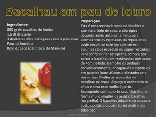 Bacalhau em pau de louroPreparação:Esta é uma receita à moda da Madeira e que inclui bolo de caco, o pão típico daquela região autónoma, feito para acompanhar as espetadas da região. Mas pode encontrar este ingrediente em algumas casas especiais ou supermercados. Para confeccionar este prato, comece por cortar o bacalhau em rectângulos com cerca de 4cm de lado. Demolhe os pedaços convenientemente, enxugue-os e espete-os em paus de louro afiados e afastados uns dos outros. Grelhe as espetadas de bacalhau na brasa. Aqueça o azeite com os alhos e sirva este molho á parte. Acompanhe com bolo de caco. Esta é uma forma muito simples de assar o bacalhau (na grelha). O bacalhau adquire um pouco o gosto do louro, o que o torna ainda mais saboroso.Ingredientes:800 gr de bacalhau do lombo 1,5 dl de azeite 4 dentes de alho esmagados com a pele roxa Paus de loureiro Bolo do caco (pão típico da Madeira)Cozinha Madeirense2