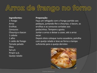 Arroz de frango no fornoIngredientes: 1 frango Arroz Ervilhas Cenouras Chouriço e bacon 1 cebola 1 alho 1 caldo de frango Tomate pelado Óleo Sal q.bPiripiri q.b. Queijo raladoPreparação: Faça um refogado com o frango partido aos pedaços, juntando-lhe o chouriço, o bacon, as ervilhas e as cenouras cortadas aos pedacinhos. Tempere a gosto.Juntar o arroz e deixar a cozer, até o arroz secar. Depois disto coloque numa assadeira, polvilhe com queijo ralado e leve ao forno o tempo suficiente para o queijo derreter.Cozinha Madeirense3