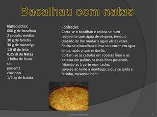Bacalhau com natasConfecção:Corta-se o bacalhau e coloca-se num recipiente com água de véspera, tendo o cuidado de lhe mudar a água várias vezes.Retira-se o bacalhau e leva-se a cozer em água limpa, após o que se desfia.Cortam-se as cebolas em rodelas finas e as batatas em palitos os mais finos possíveis, fritando-as à parte num tacho.Leva-se ao lume a manteiga, a que se junta a farinha, mexendo bem.Ingredientes:600 g de bacalhau 2 cebolas médias 30 g de farinha 30 g de manteiga 1,5 dl de leite 0,25 dl de Natas1 folha de louro sal pimenta cravinho 1/2 kg de batataCozinha Madeirense5