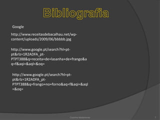 BibliografiaGooglehttp://www.receitasdebacalhau.net/wp-content/uploads/2009/06/bbbbb.jpghttp://www.google.pt/search?hl=pt-pt&rlz=1R2ADFA_pt-PTPT388&q=receita+de+lasanha+de+frango&aq=f&aqi=&aql=&oq=http://www.google.pt/search?hl=pt-pt&rlz=1R2ADFA_pt-PTPT388&q=frango+no+forno&aq=f&aqi=&aql=&oq=Cozinha Madeirense7