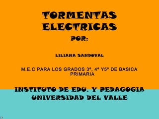 TORMENTAS
ELECTRICAS
POR:
LILIANA SANDOVAL
M.E.C PARA LOS GRADOS 3º, 4º Y5º DE BASICA
PRIMARIA
INSTITUTO DE EDU. Y PEDAGOGIA
UNIVERSIDAD DEL VALLE
 
