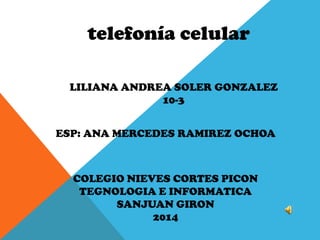 telefonía celular
LILIANA ANDREA SOLER GONZALEZ
10-3
COLEGIO NIEVES CORTES PICON
TEGNOLOGIA E INFORMATICA
SANJUAN GIRON
2014
ESP: ANA MERCEDES RAMIREZ OCHOA
 