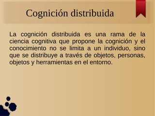 Cognición distribuida
La cognición distribuida es una rama de la
ciencia cognitiva que propone la cognición y el
conocimiento no se limita a un individuo, sino
que se distribuye a través de objetos, personas,
objetos y herramientas en el entorno.
 