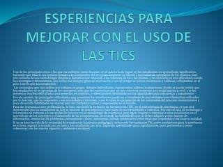 Una de los principales retos a los que me enfrento como docente, en el aula es la de lograr en los estudiantes un aprendizaje significativo,
haciendo que ellos le encuentren sentido a los contenidos del área para despertar su interés y necesidad de apropiarse de los mismos. Este
reto reclama de una metodología dinámica, llamativa que responda a los intereses de los y las jóvenes, y se convierte en una dificultad cuando
las estrategias y herramientas que utilizo no siempre generan motivación y con el tiempo se tornan monótonas y tediosas, reflejándose en el
poco interés que los estudiantes.
Las estrategias que más utilizo son trabajos en grupo, trabajos individuales, exposiciones, talleres, evaluaciones, donde se puede inferir que
los estudiantes no se apropian de los conceptos, sino que los memorizan por un rato mientras presentan un parcial escrito u oral, y se les
presentan muchas dificultades para ponerlos en contexto, evidenciándose debilidades en las capacidades para interpretar y argumentar.
En este sentido, las principales dificultades que presentan los estudiantes puede ser el resultado de metodologías poco llamativas utilizadas
por la docente, que no responden a sus necesidades e intereses, y por lo tanto la apropiación de los contenidos del área son momentáneos y
poco desarrolla habilidades necesarias para ser ciudadano activo y responsable en el mundo.
Para dar respuesta a esta problemática, se hace necesario la inclusión de herramientas TIC, en la metodología de enseñanza, ya que está
demostrado que los estudiantes de hoy se mueven en este entorno y hace parte de sus necesidades e intereses. Por esto el área de tecnología e
informática se enfrenta a la necesidad de innovar en la metodología de enseñanza para lograr inspirar e interesar a estos estudiantes en el
aprendizaje de los conceptos y el desarrollo de las competencias, renovando las habilidades que se deben adquirir como manejo de
información, resolución de problemas, pensamiento crítico, autonomía, trabajo colaborativo entre otras que respondan a esta nueva realidad.
Si no se hace sentida de la necesidad de transformar la práctica pedagógica incluyendo herramientas TIC como mediadoras para la enseñanza
en el área, seguirá la escuela por un lado y los estudiantes por otro, logrando aprendizajes poco significativos, poco pertinentes y poco
coherentes con los nuevos espacios y ambientes escolares.
 