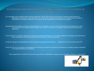 Las estrategias que se podrían aplicar desde el punto de vista de dirección de una institución educativa para mejorar el
desempeño misional en cuanto al uso de TIC, es la de crear ambientes permeados por la interacción con medios y
herramientas tecnológicas digitales. Para lograrlo puede implementar las siguientes estrategias:
Apropiación de las políticas nacional y departamentales consolidadas con el uso de las Tecnologías de la Información y de la
Comunicación como plataforma tecnológica para mejorar la cobertura, la calidad y la pertinencia de los procesos
educativos.
Como directivos y docentes capacitarnos y formarnos permanentemente en el uso de herramientas tecnológicas para llevarlas al
aula y articularlas a la misión formativa de la institución y del área específica.
Conformar equipos interdisciplinarios entre los docentes para generar proyectos colaborativos en torno al uso de las TIC.
Incluir las TIC en las estrategias metodológicas en el aula para mejorar los procesos de enseñanza y conseguir mejores resultados
en el aprendizaje de los estudiantes.
Hacer seguimiento continúo de los procesos para detectar debilidades y mejorar y para identificar fortalezas y potenciarlas.
 