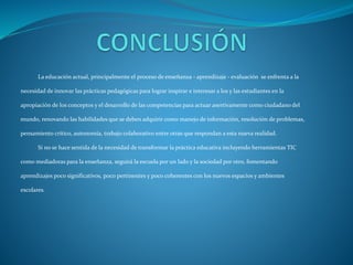La educación actual, principalmente el proceso de enseñanza - aprendizaje - evaluación se enfrenta a la
necesidad de innovar las prácticas pedagógicas para lograr inspirar e interesar a los y las estudiantes en la
apropiación de los conceptos y el desarrollo de las competencias para actuar asertivamente como ciudadano del
mundo, renovando las habilidades que se deben adquirir como manejo de información, resolución de problemas,
pensamiento crítico, autonomía, trabajo colaborativo entre otras que respondan a esta nueva realidad.
Si no se hace sentida de la necesidad de transformar la práctica educativa incluyendo herramientas TIC
como mediadoras para la enseñanza, seguirá la escuela por un lado y la sociedad por otro, fomentando
aprendizajes poco significativos, poco pertinentes y poco coherentes con los nuevos espacios y ambientes
escolares.
 