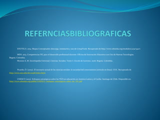 EDUTECA. 2014. Mapas Conceptuales: descarga, instalación y uso de CmapTools. Recuperado de http://www.eduteka.org/modulos/4/91/540/1
MEN. 2013. Competencias TIC para el desarrollo profesional docente. Oficina de Innovación Educativa con Uso de Nuevas Tecnologías.
Bogotá. Colombia.
Moreno A, M. Enciclopedia Universal. Ciencias. Sociales. Tomo I. Círculo de Lectores. 2006. Bogotá, Colombia.
Picardo, Ó. (2003). El escenario actual de las ciencias sociales: la sociedad del conocimiento [artículo en línea]. UOC. Recuperado de
http://www.uoc.edu/dt/20318/index.html.
UNESCO (2013). Enfoques estratégicos sobre las TICS en educación en América Latina y el Caribe. Santiago de Chile. Disponible en:
http://www.eduteka.org/pdfdir/UNESCO_enfoques_estrategicos_sobre_las_TIC.pdf
 