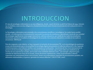 El área de tecnología e informática es un área obligatoria, donde a partir de la ley 115 del 8 de Febrero de 1994. Artículo
23, se establece, como un área obligatoria y fundamental dando inicio formal a la articulación de la educación con l a
tecnología.
La Tecnología e informática está orientada a los conocimientos científicos y tecnológicos, los cuales hacen posible
acceder a la información y la comunicación mejorando los proceso de enseñanza y aprendizaje a través de una variedad
de estrategias significativas como juegos interactivos, software educativos, por medio de los cuales los estudiantes
interactúan, practican el análisis y la investigación de acuerdo a los contextos educativos y sociales en los cuales se
encuentran. (MEN2008
Para dar respuesta a este objetivo, se hace necesario la inclusión de herramientas TIC, en la metodología de enseñanza,
ya que está demostrado que en la actualidad la tecnología digital está presente en todas las esferas de la vida, logrando
transformaciones a nivel laboral, familiar y por su puesto en la educación. Los jóvenes de hoy viven intensamente la
presencia de las tecnologías digitales y no conocen el mundo sin internet, que en gran orden son mediadoras de
muchas de sus experiencias sociales, por lo tanto viven realidades distintas como : “por ejemplo: adquieren gran
cantidad de información fuera de la escuela, toman decisiones rápidamente y están acostumbrados a obtener
respuestas casi instantáneas frente a sus acciones, tienen una sorprendente capacidad de procesamiento paralelo, son
altamente multimediales y al parecer, aprenden de manera diferente” (OECD-CERI, 2006).
 