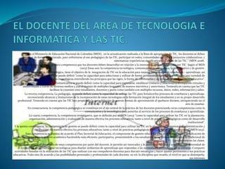 Según el Ministerio de Educación Nacional de Colombia (MEN), en la actualización realizada a la Ruta de apropiación de TIC, los docentes se deben
preparar de forma estructurada, para enfrentarse al uso pedagógico de las TIC, participar en redes, comunidades virtuales y proyectos colaborativos, y
sistematizar experiencias significativas con el uso de las TIC.” (MEN 2008).
Según esta ruta, se plantean cinco competencia que los docentes deben desarrollar en relación a la innovación educativa apoyada por TIC. Según el MEN
(2013) Estas son: la competencia tecnológica, comunicativa, la pedagógica, la investigativa y de gestión.
La primera competencia, la tecnológica, tiene el objetivo de la integración de TIC en la educación para mejorar los procesos de enseñanza – aprendizaje, así
como la gestión escolar y se puede definir “como la capacidad para seleccionar y utilizar de forma pertinente, responsable y eficiente una variedad de
herramientas tecnológicas entendiendo los principios que las rigen, la forma de combinarlas y su utilización en el contexto educativo”.
La segunda competencia, la comunicativa se puede definir como la capacidad para expresarse, establecer contacto y relacionarse en espacios virtuales y
audiovisuales a través de diversos medios y con el manejo de múltiples lenguajes, de manera sincrónica y asincrónica. Teniendo en cuenta que las TIC
facilitan la conexión ente estudiantes, docentes y pares como también con múltiples recursos, datos, redes, información y saber.
La tercera competencia, La pedagogía, se puede definir como la capacidad de utilizar las TIC para fortalecerlos procesos de enseñanza y aprendizaje,
reconociendo alcances y limitaciones de la incorporación de estas tecnologías en la formación integral de los estudiantes y en su propio desarrollo
profesional. Teniendo en cuenta que las TIC han propiciado la consolidación de nuevas formas de aproximación al quehacer docente, enriqueciendo así el
arte de enseñar.
En consecuencia, la competencia pedagógica se constituye en el eje central de la práctica de los docentes potenciando otras competencias como la
comunicativa y la tecnológica para ponerlas al servicio de los procesos de enseñanza y aprendizaje.
La cuarta competencia, la competencia investigativa, que es definida por el MEN (2013) “como la capacidad para utilizar las TIC en la planeación,
organización, administración y evaluación de manera efectiva los procesos educativos; tanto a nivel de prácticas pedagógicas como de desarrollo
institucional”.
Y la quinta competencia “la competencia de gestión se puede definir como la capacidad para utilizar las TIC en la planeación, organización, administración y
evaluación de manera efectiva los procesos educativos; tanto a nivel de prácticas pedagógicas como de desarrollo institucional”(MEN 2013).
Esta competencia se plantea de acuerdo al Plan Sectorial de Educación, el componente de gestión educativa para el docente implica la aplicación de
herramientas para la gestión académica haciéndola más eficiente, participativa, presentándole a los estudiantes otras formas,diferentes a la tradicional de
involucrarse en las clases.
En consecuencia el desarrollo de estas competencias por parte del docente, le permite ser innovador y le posibilita: Adaptar y combinar una diversidad de
lenguajes y de herramientas tecnológicas para diseñar ambientes de aprendizaje que respondan a las necesidades particulares de su entorno. Compartir
actividades basadas en la utilización de las TIC que realizan con sus compañeros docentes para discutir estrategias y hacer ajustes pertinentes a sus prácticas
educativas. Todo esto de acuerdo a las posibilidades personales y profesionales de cada docente, su rol, la disciplina que enseña, el nivel en que se desempeña,
sus intereses
 