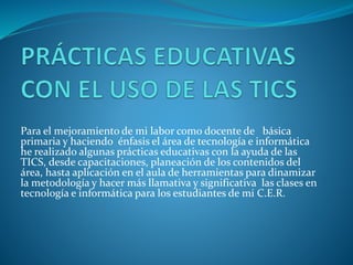 Para el mejoramiento de mi labor como docente de básica
primaria y haciendo énfasis el área de tecnología e informática
he realizado algunas prácticas educativas con la ayuda de las
TICS, desde capacitaciones, planeación de los contenidos del
área, hasta aplicación en el aula de herramientas para dinamizar
la metodología y hacer más llamativa y significativa las clases en
tecnología e informática para los estudiantes de mi C.E.R.
 