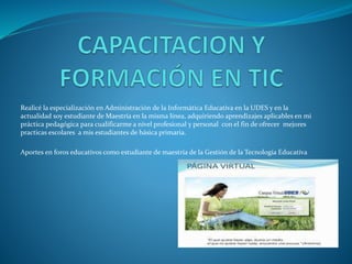 Realicé la especialización en Administración de la Informática Educativa en la UDES y en la
actualidad soy estudiante de Maestría en la misma línea, adquiriendo aprendizajes aplicables en mi
práctica pedagógica para cualificarme a nivel profesional y personal con el fin de ofrecer mejores
practicas escolares a mis estudiantes de básica primaria.
Aportes en foros educativos como estudiante de maestría de la Gestión de la Tecnología Educativa
 