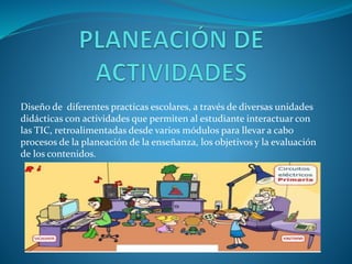 Diseño de diferentes practicas escolares, a través de diversas unidades
didácticas con actividades que permiten al estudiante interactuar con
las TIC, retroalimentadas desde varios módulos para llevar a cabo
procesos de la planeación de la enseñanza, los objetivos y la evaluación
de los contenidos.
 