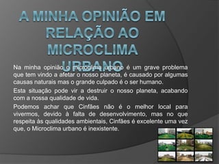 Na minha opinião o microclima urbano é um grave problema
que tem vindo a afetar o nosso planeta, é causado por algumas
causas naturais mas o grande culpado é o ser humano.
Esta situação pode vir a destruir o nosso planeta, acabando
com a nossa qualidade de vida.
Podemos achar que Cinfães não é o melhor local para
vivermos, devido à falta de desenvolvimento, mas no que
respeita às qualidades ambientais, Cinfães é excelente uma vez
que, o Microclima urbano é inexistente.
 