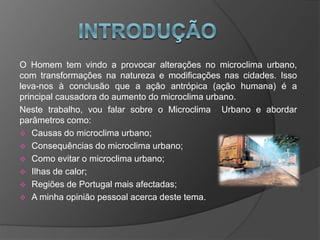 O Homem tem vindo a provocar alterações no microclima urbano,
com transformações na natureza e modificações nas cidades. Isso
leva-nos à conclusão que a ação antrópica (ação humana) é a
principal causadora do aumento do microclima urbano.
Neste trabalho, vou falar sobre o Microclima Urbano e abordar
parâmetros como:
 Causas do microclima urbano;
 Consequências do microclima urbano;
 Como evitar o microclima urbano;
 Ilhas de calor;
 Regiões de Portugal mais afectadas;
 A minha opinião pessoal acerca deste tema.
 