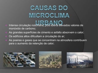  Intensa circulação rodoviária, pois liberta elevados valores de
monóxido de carbono;
 As grandes superfícies de cimento e asfalto absorvem o calor;
 Os edifícios altos dificultam a circulação do ar;
 As poeiras e gases que se concentram na atmosfera contribuem
para o aumento da retenção de calor;
 