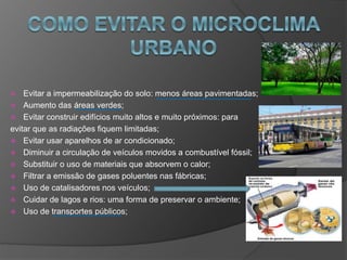  Evitar a impermeabilização do solo: menos áreas pavimentadas;
 Aumento das áreas verdes;
 Evitar construir edifícios muito altos e muito próximos: para
evitar que as radiações fiquem limitadas;
 Evitar usar aparelhos de ar condicionado;
 Diminuir a circulação de veículos movidos a combustível fóssil;
 Substituir o uso de materiais que absorvem o calor;
 Filtrar a emissão de gases poluentes nas fábricas;
 Uso de catalisadores nos veículos;
 Cuidar de lagos e rios: uma forma de preservar o ambiente;
 Uso de transportes públicos;
 