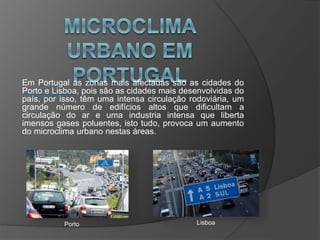 Em Portugal as zonas mais afectadas são as cidades do
Porto e Lisboa, pois são as cidades mais desenvolvidas do
país, por isso, têm uma intensa circulação rodoviária, um
grande número de edifícios altos que dificultam a
circulação do ar e uma industria intensa que liberta
imensos gases poluentes, isto tudo, provoca um aumento
do microclima urbano nestas áreas.
Porto Lisboa
 