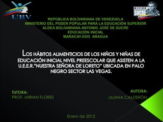 REPÚBLICA BOLÍVARIANA DE VENEZUELA
MINISTERIO DEL PODER POPULAR PARA LA EDUCACIÓN SUPERIOR
ALDEA BOLIVARIANA ANTONIO JOSÉ DE SUCRE
EDUCACIÓN INICIAL
MARACAY-EDO ARAGUA
AUTORA:
LILIANA CALDERÓN
TUTORA:
PROF. MIRIAN FLORES
Enero de 2012
 