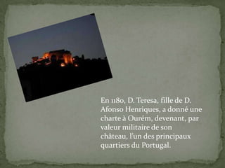 En 1180, D. Teresa, fille de D. Afonso Henriques, a donné une  charte à Ourém, devenant, par valeurmilitaire de sonchâteau, l’undesprincipauxquartiersdu Portugal.