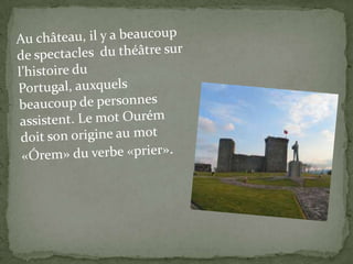 Auchâteau, il y a beaucoup de spectaclesduthéâtresurl’histoiredu Portugal, auxquelsbeaucoup de personnesassistent. Lemot Ourém doitson origine aumot «Órem» duverbe «prier».