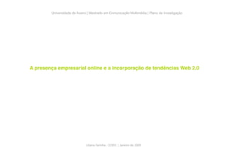 Universidade de Aveiro | Mestrado em Comunicação Multimédia | Plano de Investigação




A presença empresarial online e a incorporação de tendências Web 2.0




                             Liliana Farinha ‐ 32991 | Janeiro de 2009 
 