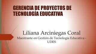 Liliana Arciniegas Coral
Maestrante en Gestión de Tecnología Educativa -
UDES
GERENCIA DE PROYECTOS DE
TECNOLOGÍA EDUCATIVA
 