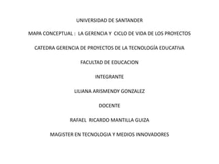 UNIVERSIDAD DE SANTANDER
MAPA CONCEPTUAL : LA GERENCIA Y CICLO DE VIDA DE LOS PROYECTOS
CATEDRA GERENCIA DE PROYECTOS DE LA TECNOLOGÍA EDUCATIVA
FACULTAD DE EDUCACION
INTEGRANTE
LILIANA ARISMENDY GONZALEZ
DOCENTE
RAFAEL RICARDO MANTILLA GUIZA
MAGISTER EN TECNOLOGIA Y MEDIOS INNOVADORES
 
