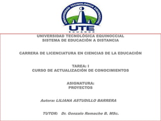 UNIVERSIDAD TECNOLÓGICA EQUINOCCIAL
SISTEMA DE EDUCACIÓN A DISTANCIA
CARRERA DE LICENCIATURA EN CIENCIAS DE LA EDUCACIÓN
TAREA: I
CURSO DE ACTUALIZACIÓN DE CONOCIMIENTOS
ASIGNATURA:
PROYECTOS
Autora: LILIANA ASTUDILLO BARRERA
TUTOR: Dr. Gonzalo Remache B. MSc.
 