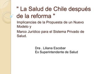 " La Salud de Chile después
de la reforma "
Implicancias de la Propuesta de un Nuevo
Modelo y
Marco Jurídico para el Sistema Privado de
Salud.
Dra . Liliana Escobar
Ex Superintendente de Salud
 