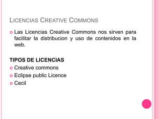 LICENCIAS CREATIVE COMMONS
 Las Licencias Creative Commons nos sirven para
facilitar la distribucion y uso de contenidos en la
web.
TIPOS DE LICENCIAS
 Creative commons
 Eclipse public Licence
 Cecil
 