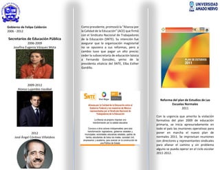 Gobierno de Felipe Calderón
2006 - 2012
Secretarios de Educación Pública
2006-2009
Josefina Eugenia Vázquez Mota
2009-2012
Alonso Lujambio Irazábal
2012
José Ángel Córdova Villalobos
Como presidente, promovió la “Alianza por
la Calidad de la Educación” (ACE) que firmó
con el Sindicato Nacional de Trabajadores
de la Educación (SNTE). Su intención fue
asegurar que la organización magisterial
no se opusiera a sus reformas, pero a
cambio tuvo que pagar un alto precio:
ceder la subsecretaría de educación básica
a Fernando González, yerno de la
presidenta vitalicia del SNTE, Elba Esther
Gordillo.
Reforma del plan de Estudios de Las
Escuelas Normales
2011
Con la urgencia que amerita la violación
formativa del plan 2009 de educación
primaria, se inicia apresuradamente en
todo el país las reuniones operativas para
poner en marcha el nuevo plan de
normales 2011. Se improvisan reuniones
con directores y representantes sindicales
para allanar el camino y sin problema
alguno se pueda operar en el ciclo escolar
2011-2012.
 