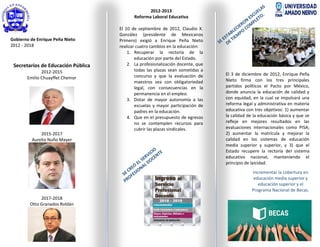 Gobierno de Enrique Peña Nieto
2012 - 2018
Secretarios de Educación Pública
2012-2015
Emilio Chuayffet Chemor
2015-2017
Aurelio Nuño Mayer
2017-2018
Otto Granados Roldán
2012-2013
Reforma Laboral Educativa
El 10 de septiembre de 2012, Claudio X.
González (presidente de Mexicanos
Primero) exigió a Enrique Peña Nieto
realizar cuatro cambios en la educación:
1. Recuperar la rectoría de la
educación por parte del Estado.
2. La profesionalización docente, que
todas las plazas sean sometidas a
concurso y que la evaluación de
maestros sea con obligatoriedad
legal, con consecuencias en la
permanencia en el empleo.
3. Dotar de mayor autonomía a las
escuelas y mayor participación de
padres en la educación.
4. Que en el presupuesto de egresos
no se contemplen recursos para
cubrir las plazas sindicales.
El 3 de diciembre de 2012, Enrique Peña
Nieto firma con los tres principales
partidos políticos el Pacto por México,
donde anuncia la educación de calidad y
con equidad, en la cual se impulsará una
reforma legal y administrativa en materia
educativa con tres objetivos: 1) aumentar
la calidad de la educación básica y que se
refleje en mejores resultados en las
evaluaciones internacionales como PISA;
2) aumentar la matrícula y mejorar la
calidad en los sistemas de educación
media superior y superior, y 3) que el
Estado recupere la rectoría del sistema
educativo nacional, manteniendo el
principio de laicidad.
Incrementar la cobertura en
educación media superior y
educación superior y el
Programa Nacional de Becas.
 