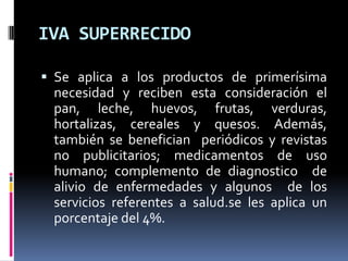 IVA SUPERRECIDOSe aplica a los productos de primerísima necesidad y reciben esta consideración el pan, leche, huevos, frutas, verduras, hortalizas, cereales y quesos. Además, también se benefician  periódicos y revistas no publicitarios; medicamentos de uso humano; complemento de diagnostico  de alivio de enfermedades y algunos  de los servicios referentes a salud.se les aplica un porcentaje del 4%.