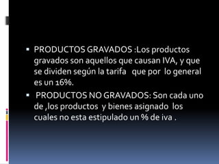 PRODUCTOS GRAVADOS :Los productos gravados son aquellos que causan IVA, y que se dividen según la tarifa   que por  lo general es un 16%. PRODUCTOS NO GRAVADOS: Son cada uno de ,los productos  y bienes asignado  los cuales no esta estipulado un % de iva .