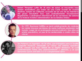 Robert "Pimpshiz" Lyttle de 18 años de edad, se encuentra bajo 
arresto domiciliario, por orden de una Corte Juvenil de ciudad 
Martinez, estado de California, acusado de ser uno de los miembros 
del grupo Deceptive Duo, que probadamente incursionaron 
ilegalmente y substrajeron información de los servidores del sistema 
de la Federal Aviation Administration de los Estados Unidos 
En 1999, Raymond Griffiths se jactó públicamente de controlar 
los veinte mayores servidores de warez (software pirateado) del 
mundo. Luego de un prolongado proceso judicial y tres años en 
prisión preventiva, un juez le ha sentenciado a cuatro años de 
cárcel. 
Tim Paterson un ingeniero, de 24 años, que trabajaba para la Seattle 
Computer Products. Desarrolló un "clone" del sistema operativo 
CP/M, creado por Kary Kildall de la Digital Research, el cual 
evidentemente había sido desensamblado y alterado, y al que 
denominó Quick and Dirty D.O.S o simplemente QDos 
 