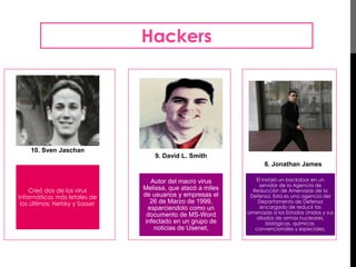 Hackers 
10. Sven Jaschan 
Creó dos de los virus 
informáticos más letales de 
los últimos: Netsky y Sasser. 
9. David L. Smith 
Autor del macro virus 
Melissa, que atacó a miles 
de usuarios y empresas el 
26 de Marzo de 1999, 
esparciendolo como un 
documento de MS-Word 
infectado en un grupo de 
noticias de Usenet, 
8. Jonathan James 
Él instaló un backdoor en un 
servidor de la Agencia de 
Reducción de Amenazas de la 
Defensa. Esta es una agencia del 
Departamento de Defensa 
encargado de reducir las 
amenazas a los Estados Unidos y sus 
aliados de armas nucleares, 
biológicas, químicas, 
convencionales y especiales. 
 