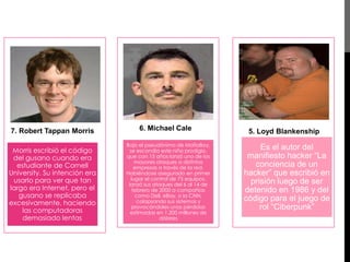 7. Robert Tappan Morris 
Morris escribió el código 
del gusano cuando era 
estudiante de Cornell 
University. Su intención era 
usarlo para ver que tan 
largo era Internet, pero el 
gusano se replicaba 
excesivamente, haciendo 
las computadoras 
demasiado lentas. 
6. Michael Cale 
Bajo el pseudónimo de MafiaBoy, 
se escondía este niño prodigio, 
que con 15 años lanzó uno de los 
mayores ataques a distintas 
empresas a través de la red. 
Habiéndose asegurado en primer 
lugar el control de 75 equipos, 
lanzó sus ataques del 6 al 14 de 
febrero de 2000 a compañías 
como Dell, eBay, o la CNN, 
colapsando sus sistemas y 
provocándoles unas pérdidas 
estimadas en 1.200 millones de 
dólares 
5. Loyd Blankenship 
Es el autor del 
manifiesto hacker “La 
conciencia de un 
hacker” que escribió en 
prisión luego de ser 
detenido en 1986 y del 
código para el juego de 
rol “Ciberpunk” 
 