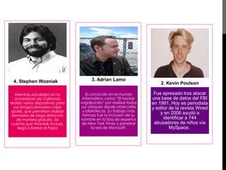 4. Stephen Wozniak 
Mientras estudiaba en la 
Universidad de California 
realizó varios dispositivos para 
sus amigos llamados cajas 
azules, que permitían realizar 
llamadas de larga distancia 
de manera gratuita. Se 
cuenta que Wozniak incluso, 
llegó a llamar al Papa 
3. Adrian Lamo 
Es conocido en el mundo 
informático como “El hacker 
vagabundo” por realizar todos 
sus ataques desde cibercafés 
y bibliotecas. Su trabajo más 
famoso fue la inclusión de su 
nombre en la lista de expertos 
de New York Times y penetrar 
la red de Microsoft. 
2. Kevin Poulson 
Fue apresado tras atacar 
una base de datos del FBI 
en 1991. Hoy es periodista 
y editor de la revista Wired 
y en 2006 ayudó a 
identificar a 744 
abusadores de niños vía 
MySpace. 
 
