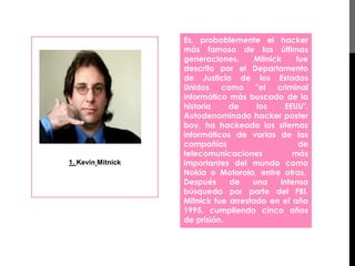1. Kevin Mitnick 
Es, probablemente el hacker 
más famoso de las últimas 
generaciones. Mitnick fue 
descrito por el Departamento 
de Justicia de los Estados 
Unidos como "el criminal 
informático más buscado de la 
historia de los EEUU". 
Autodenominado hacker poster 
boy, ha hackeado los sitemas 
informáticos de varias de las 
compañías de 
telecomunicaciones más 
importantes del mundo como 
Nokia o Motorola, entre otras. 
Después de una intensa 
búsqueda por parte del FBI, 
Mitnick fue arrestado en el año 
1995, cumpliendo cinco años 
de prisión. 
 
