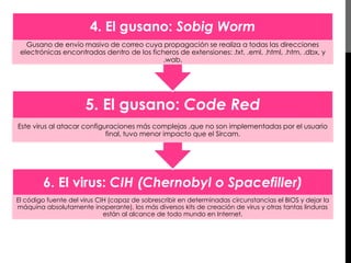 4. El gusano: Sobig Worm 
Gusano de envío masivo de correo cuya propagación se realiza a todas las direcciones 
electrónicas encontradas dentro de los ficheros de extensiones: .txt, .eml, .html, .htm, .dbx, y 
.wab. 
5. El gusano: Code Red 
Este virus al atacar configuraciones más complejas ,que no son implementadas por el usuario 
final, tuvo menor impacto que el Sircam. 
6. El virus: CIH (Chernobyl o Spacefiller) 
El código fuente del virus CIH (capaz de sobrescribir en determinadas circunstancias el BIOS y dejar la 
máquina absolutamente inoperante), los más diversos kits de creación de virus y otras tantas linduras 
están al alcance de todo mundo en Internet. 
 