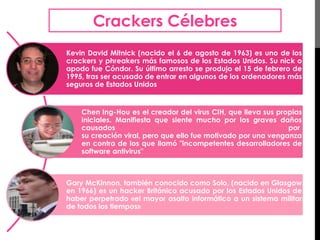 Crackers Célebres 
Kevin David Mitnick (nacido el 6 de agosto de 1963) es uno de los 
crackers y phreakers más famosos de los Estados Unidos. Su nick o 
apodo fue Cóndor. Su último arresto se produjo el 15 de febrero de 
1995, tras ser acusado de entrar en algunos de los ordenadores más 
seguros de Estados Unidos 
Chen Ing-Hou es el creador del virus CIH, que lleva sus propias 
iniciales. Manifiesta que siente mucho por los graves daños 
causados por 
su creación viral, pero que ello fue motivado por una venganza 
en contra de los que llamó "incompetentes desarrolladores de 
software antivirus" 
Gary McKinnon, también conocido como Solo, (nacido en Glasgow 
en 1966) es un hacker Británico acusado por los Estados Unidos de 
haber perpetrado «el mayor asalto informático a un sistema militar 
de todos los tiempos» 
 