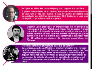 Sir Dystic es el hacker autor del programa original Back Orifice. 
El primer lanzamiento de su sistema Back Orifice fue infectado con 
el virus CHI y ello dio motivo a que Sir Dystic anunciara que 
desarrollaría un antivirus denominado CDC Protector y otro que 
protegería a los sistema de los troyanos 
Vladimir Levin graduado en matemáticas de la Universidad 
Tecnológica de San Petesburgo, Rusia, fue acusado y preso 
por la Interpol después de meses de investigación por ser la 
mente maestra de una serie de fraudes tecnológicos que le 
permitieron a él y la banda que conformaba, substraer más 
de 10 millones de dólares, de cuentas corporativas del 
Citibank. 
Tsutomu Shimomura Shimomura buscó lo encontró y 
desenmascaro a Kevin Mitnick, el cracker/phreaker más famoso 
de USA, a principios de 1994. Después de que sus colegas del "San 
Diego Supercomputing Center" le informaron a Shimomura que 
alguien había robado centenares de programas y los ficheros de 
su estación de trabajo, el experto en seguridad computacional 
Tsutomu trabajó en extremo para seguir al ladrón a través del 
"WELL". 
 