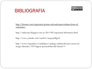 BIBLIOGRAFIA
http://fisiostar.com/ergonomia/postura-adecuada-para-trabajar-frente-al-
ordenador/
http://andyvann.blogspot.com.ar/2011/09/ergonomia-informatica.html
http://www.youtube.com/watch?v=mqouynMg5cI
http://www.riojasalud.es/ciudadanos/catalogo-multimedia/prevencion-de-
riesgos-laborales/1922-higiene-postural?showall=&start=3
 