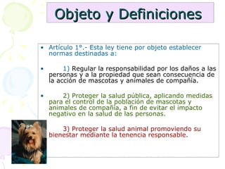 Objeto y Definiciones   Artículo 1°.- Esta ley tiene por objeto establecer normas destinadas a: 1)  Regular la responsabilidad por los daños a las personas y a la propiedad que sean consecuencia de la acción de mascotas y animales de compañía.  2) Proteger la salud pública, aplicando medidas para el control de la población de mascotas y animales de compañía, a fin de evitar el impacto negativo en la salud de las personas. 3) Proteger la salud animal promoviendo su bienestar mediante la tenencia responsable. 