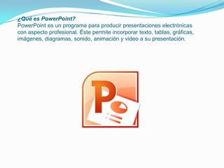 ¿Qué es PowerPoint?
PowerPoint es un programa para producir presentaciones electrónicas
con aspecto profesional. Éste permite incorporar texto, tablas, gráficas,
imágenes, diagramas, sonido, animación y video a su presentación.
 
