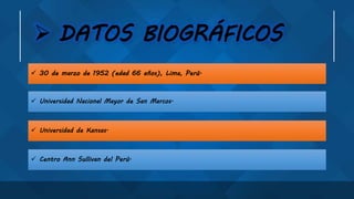  DATOS BIOGRÁFICOS
 Centro Ann Sullivan del Perú.
 Universidad de Kansas.
 Universidad Nacional Mayor de San Marcos.
 30 de marzo de 1952 (edad 66 años), Lima, Perú.
 
