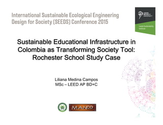 Sustainable Educational Infrastructure in
Colombia as Transforming Society Tool:
Rochester School Study Case
Liliana Medina Campos
MSc – LEED AP BD+C
 