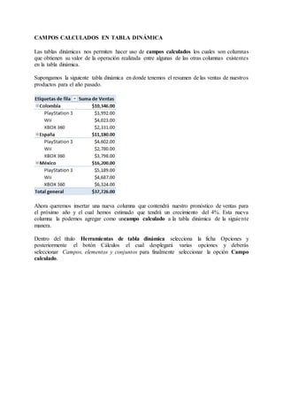 CAMPOS CALCULADOS EN TABLA DINÁMICA
Las tablas dinámicas nos permiten hacer uso de campos calculados los cuales son columnas
que obtienen su valor de la operación realizada entre algunas de las otras columnas existentes
en la tabla dinámica.
Supongamos la siguiente tabla dinámica en donde tenemos el resumen de las ventas de nuestros
productos para el año pasado.
Ahora queremos insertar una nueva columna que contendrá nuestro pronóstico de ventas para
el próximo año y el cual hemos estimado que tendrá un crecimiento del 4%. Esta nueva
columna la podemos agregar como uncampo calculado a la tabla dinámica de la siguiente
manera.
Dentro del título Herramientas de tabla dinámica selecciona la ficha Opciones y
posteriormente el botón Cálculos el cual desplegará varias opciones y deberás
seleccionar Campos, elementos y conjuntos para finalmente seleccionar la opción Campo
calculado.
 