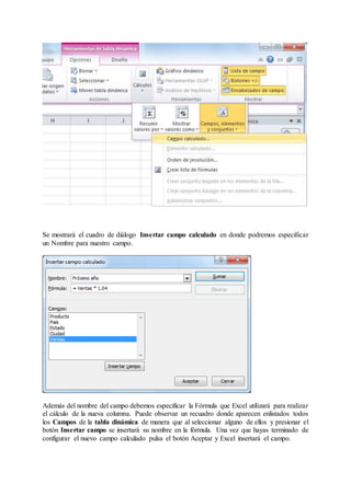 Se mostrará el cuadro de diálogo Insertar campo calculado en donde podremos especificar
un Nombre para nuestro campo.
Además del nombre del campo debemos especificar la Fórmula que Excel utilizará para realizar
el cálculo de la nueva columna. Puede observar un recuadro donde aparecen enlistados todos
los Campos de la tabla dinámica de manera que al seleccionar alguno de ellos y presionar el
botón Insertar campo se insertará su nombre en la fórmula. Una vez que hayas terminado de
configurar el nuevo campo calculado pulsa el botón Aceptar y Excel insertará el campo.
 